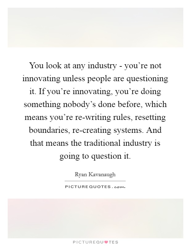 You look at any industry - you're not innovating unless people are questioning it. If you're innovating, you're doing something nobody's done before, which means you're re-writing rules, resetting boundaries, re-creating systems. And that means the traditional industry is going to question it Picture Quote #1