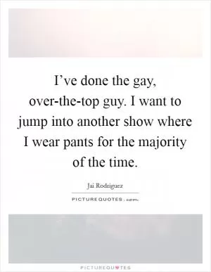 I’ve done the gay, over-the-top guy. I want to jump into another show where I wear pants for the majority of the time Picture Quote #1