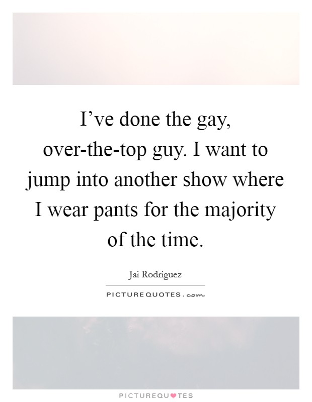 I've done the gay, over-the-top guy. I want to jump into another show where I wear pants for the majority of the time Picture Quote #1