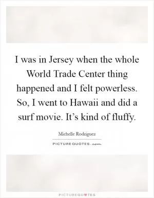 I was in Jersey when the whole World Trade Center thing happened and I felt powerless. So, I went to Hawaii and did a surf movie. It’s kind of fluffy Picture Quote #1