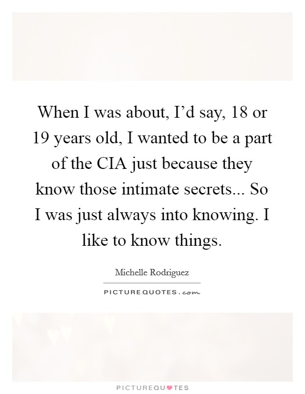 When I was about, I'd say, 18 or 19 years old, I wanted to be a part of the CIA just because they know those intimate secrets... So I was just always into knowing. I like to know things Picture Quote #1