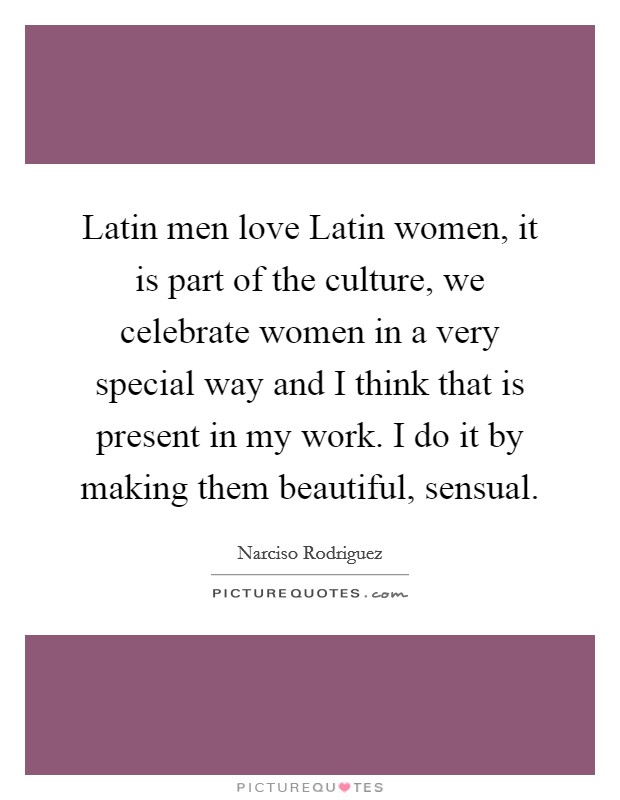 Latin men love Latin women, it is part of the culture, we celebrate women in a very special way and I think that is present in my work. I do it by making them beautiful, sensual Picture Quote #1