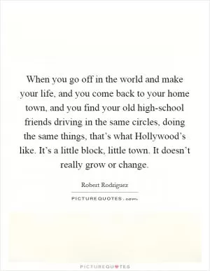 When you go off in the world and make your life, and you come back to your home town, and you find your old high-school friends driving in the same circles, doing the same things, that’s what Hollywood’s like. It’s a little block, little town. It doesn’t really grow or change Picture Quote #1