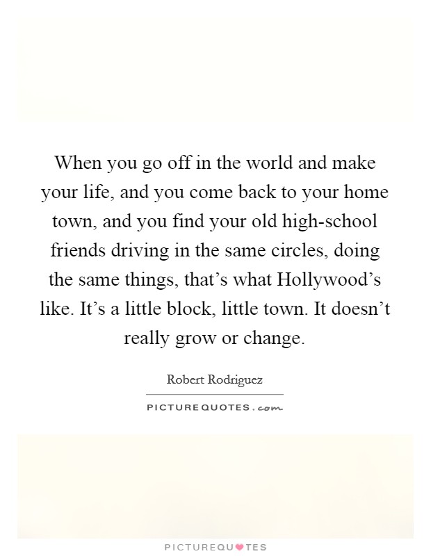 When you go off in the world and make your life, and you come back to your home town, and you find your old high-school friends driving in the same circles, doing the same things, that's what Hollywood's like. It's a little block, little town. It doesn't really grow or change Picture Quote #1