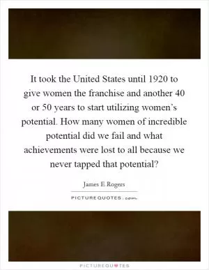 It took the United States until 1920 to give women the franchise and another 40 or 50 years to start utilizing women’s potential. How many women of incredible potential did we fail and what achievements were lost to all because we never tapped that potential? Picture Quote #1