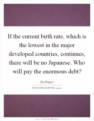 If the current birth rate, which is the lowest in the major developed countries, continues, there will be no Japanese. Who will pay the enormous debt? Picture Quote #1