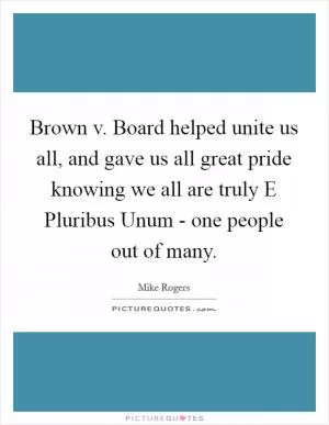 Brown v. Board helped unite us all, and gave us all great pride knowing we all are truly E Pluribus Unum - one people out of many Picture Quote #1