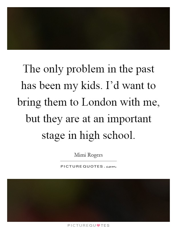 The only problem in the past has been my kids. I'd want to bring them to London with me, but they are at an important stage in high school Picture Quote #1