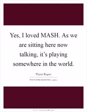 Yes, I loved MASH. As we are sitting here now talking, it’s playing somewhere in the world Picture Quote #1