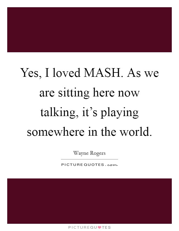 Yes, I loved MASH. As we are sitting here now talking, it's playing somewhere in the world Picture Quote #1