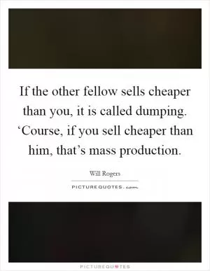 If the other fellow sells cheaper than you, it is called dumping. ‘Course, if you sell cheaper than him, that’s mass production Picture Quote #1