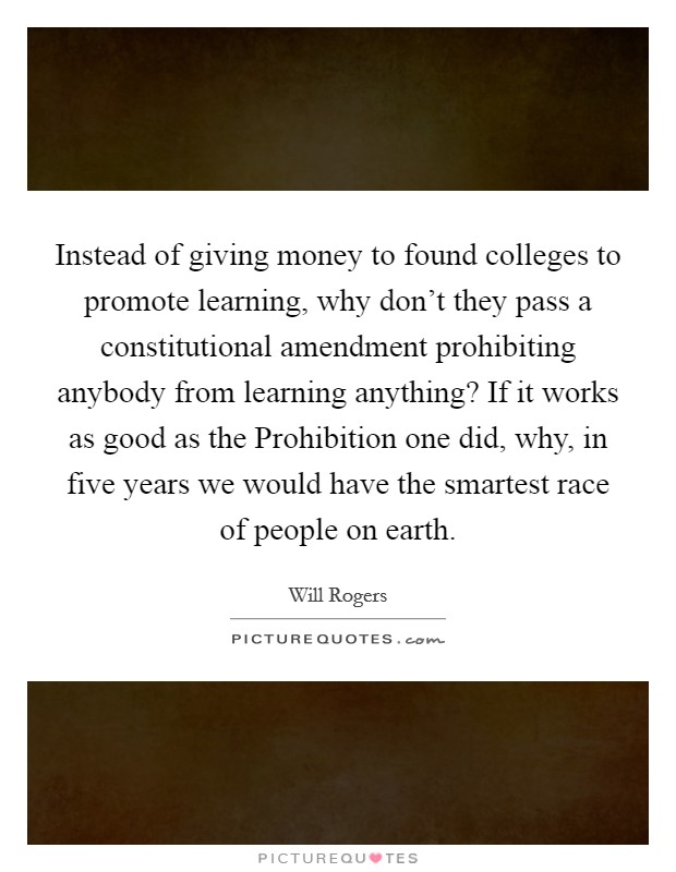 Instead of giving money to found colleges to promote learning, why don't they pass a constitutional amendment prohibiting anybody from learning anything? If it works as good as the Prohibition one did, why, in five years we would have the smartest race of people on earth Picture Quote #1