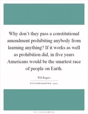 Why don’t they pass a constitutional amendment prohibiting anybody from learning anything? If it works as well as prohibition did, in five years Americans would be the smartest race of people on Earth Picture Quote #1
