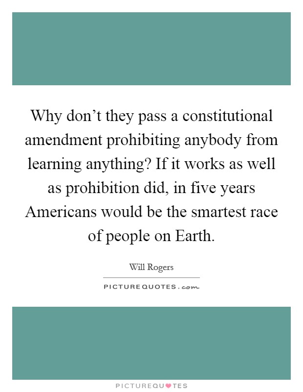 Why don't they pass a constitutional amendment prohibiting anybody from learning anything? If it works as well as prohibition did, in five years Americans would be the smartest race of people on Earth Picture Quote #1