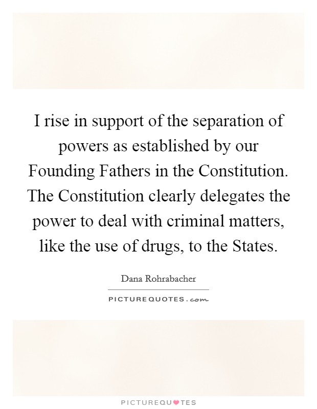 I rise in support of the separation of powers as established by our Founding Fathers in the Constitution. The Constitution clearly delegates the power to deal with criminal matters, like the use of drugs, to the States Picture Quote #1