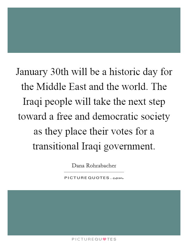 January 30th will be a historic day for the Middle East and the world. The Iraqi people will take the next step toward a free and democratic society as they place their votes for a transitional Iraqi government Picture Quote #1