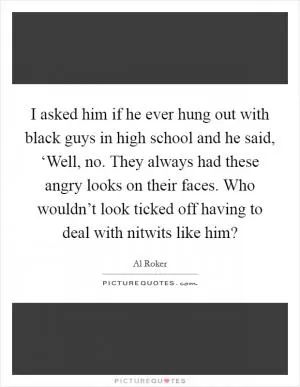 I asked him if he ever hung out with black guys in high school and he said, ‘Well, no. They always had these angry looks on their faces. Who wouldn’t look ticked off having to deal with nitwits like him? Picture Quote #1
