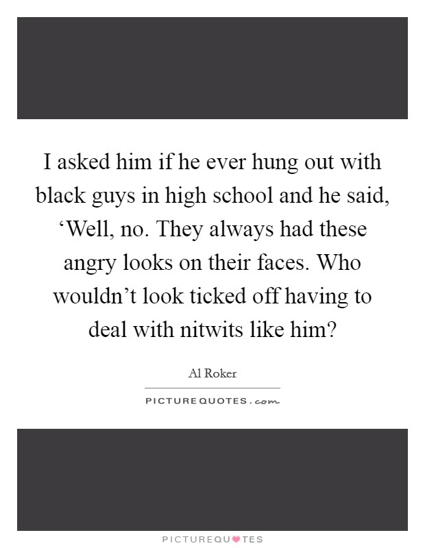 I asked him if he ever hung out with black guys in high school and he said, ‘Well, no. They always had these angry looks on their faces. Who wouldn't look ticked off having to deal with nitwits like him? Picture Quote #1