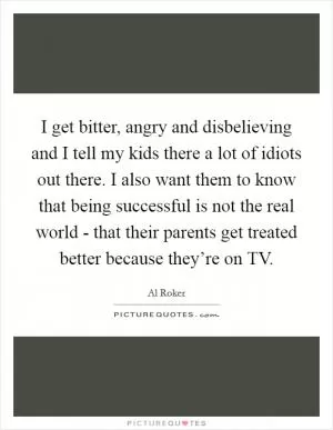 I get bitter, angry and disbelieving and I tell my kids there a lot of idiots out there. I also want them to know that being successful is not the real world - that their parents get treated better because they’re on TV Picture Quote #1