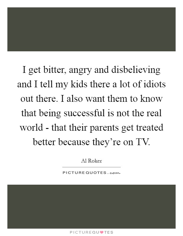 I get bitter, angry and disbelieving and I tell my kids there a lot of idiots out there. I also want them to know that being successful is not the real world - that their parents get treated better because they're on TV Picture Quote #1