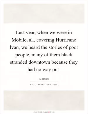 Last year, when we were in Mobile, al., covering Hurricane Ivan, we heard the stories of poor people, many of them black stranded downtown because they had no way out Picture Quote #1