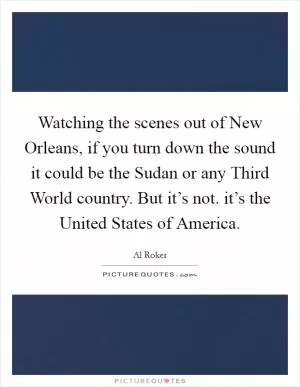 Watching the scenes out of New Orleans, if you turn down the sound it could be the Sudan or any Third World country. But it’s not. it’s the United States of America Picture Quote #1