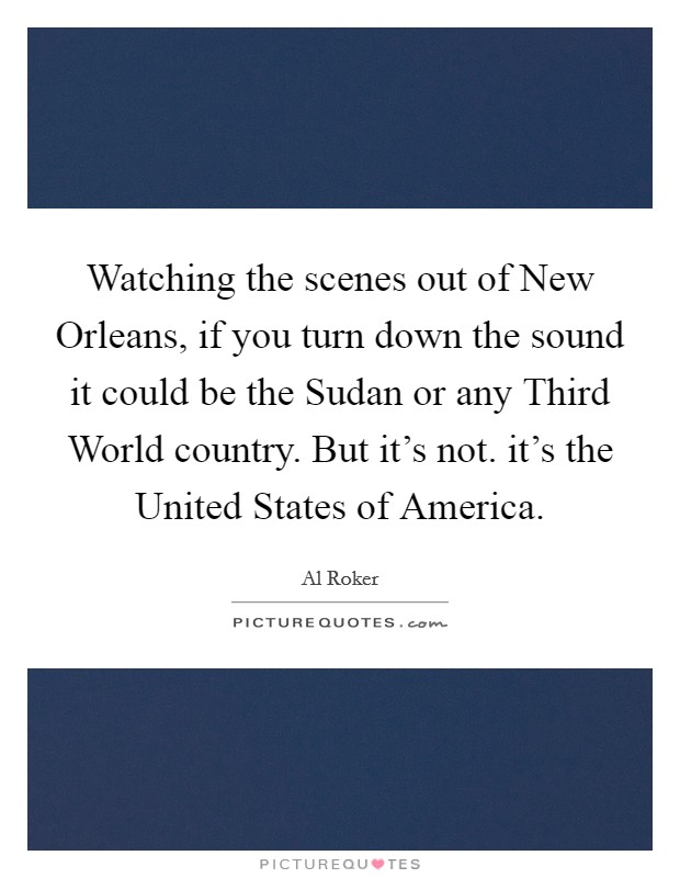 Watching the scenes out of New Orleans, if you turn down the sound it could be the Sudan or any Third World country. But it's not. it's the United States of America Picture Quote #1