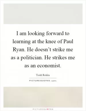 I am looking forward to learning at the knee of Paul Ryan. He doesn’t strike me as a politician. He strikes me as an economist Picture Quote #1