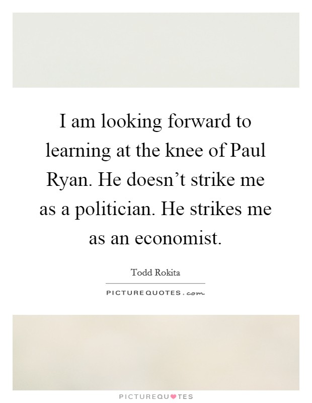 I am looking forward to learning at the knee of Paul Ryan. He doesn't strike me as a politician. He strikes me as an economist Picture Quote #1