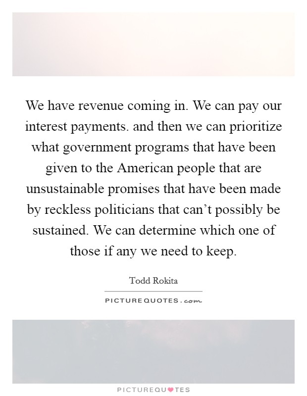 We have revenue coming in. We can pay our interest payments. and then we can prioritize what government programs that have been given to the American people that are unsustainable promises that have been made by reckless politicians that can't possibly be sustained. We can determine which one of those if any we need to keep Picture Quote #1