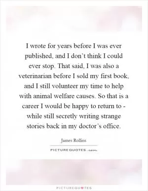 I wrote for years before I was ever published, and I don’t think I could ever stop. That said, I was also a veterinarian before I sold my first book, and I still volunteer my time to help with animal welfare causes. So that is a career I would be happy to return to - while still secretly writing strange stories back in my doctor’s office Picture Quote #1