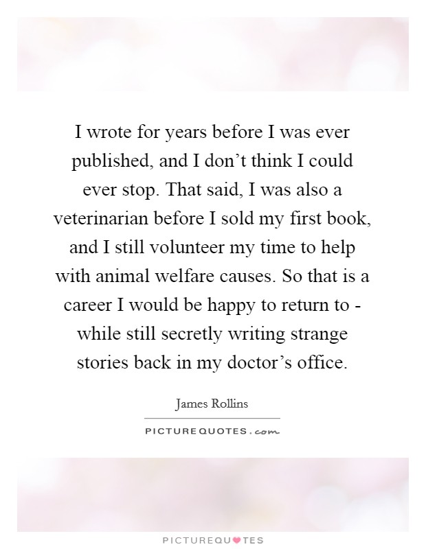 I wrote for years before I was ever published, and I don't think I could ever stop. That said, I was also a veterinarian before I sold my first book, and I still volunteer my time to help with animal welfare causes. So that is a career I would be happy to return to - while still secretly writing strange stories back in my doctor's office Picture Quote #1