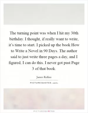 The turning point was when I hit my 30th birthday. I thought, if really want to write, it’s time to start. I picked up the book How to Write a Novel in 90 Days. The author said to just write three pages a day, and I figured, I can do this. I never got past Page 3 of that book Picture Quote #1