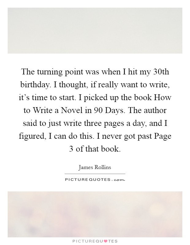 The turning point was when I hit my 30th birthday. I thought, if really want to write, it's time to start. I picked up the book How to Write a Novel in 90 Days. The author said to just write three pages a day, and I figured, I can do this. I never got past Page 3 of that book Picture Quote #1