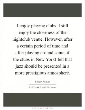 I enjoy playing clubs. I still enjoy the closeness of the nightclub venue. However, after a certain period of time and after playing around some of the clubs in New YorkI felt that jazz should be presented in a more prestigious atmosphere Picture Quote #1