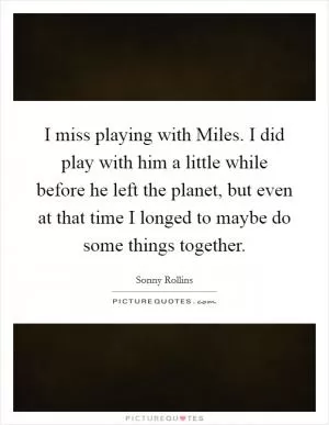 I miss playing with Miles. I did play with him a little while before he left the planet, but even at that time I longed to maybe do some things together Picture Quote #1
