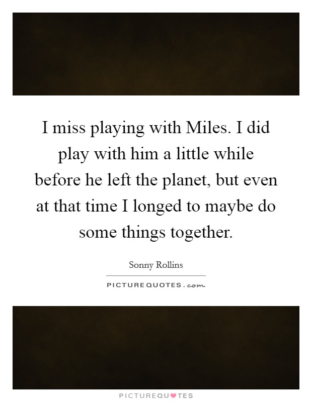 I miss playing with Miles. I did play with him a little while before he left the planet, but even at that time I longed to maybe do some things together Picture Quote #1