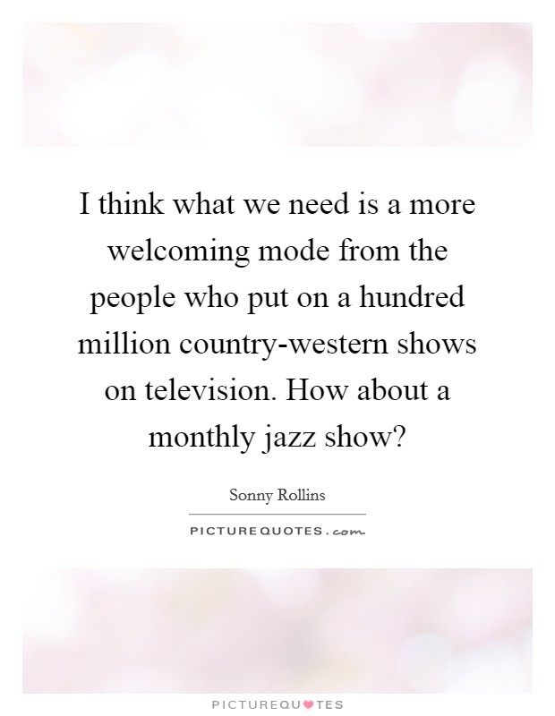 I think what we need is a more welcoming mode from the people who put on a hundred million country-western shows on television. How about a monthly jazz show? Picture Quote #1