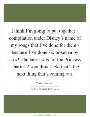 I think I’m going to put together a compilation under Disney’s name of my songs that I’ve done for them - because I’ve done six or seven by now! The latest was for the Princess Diaries 2 soundtrack. So that’s the next thing that’s coming out Picture Quote #1