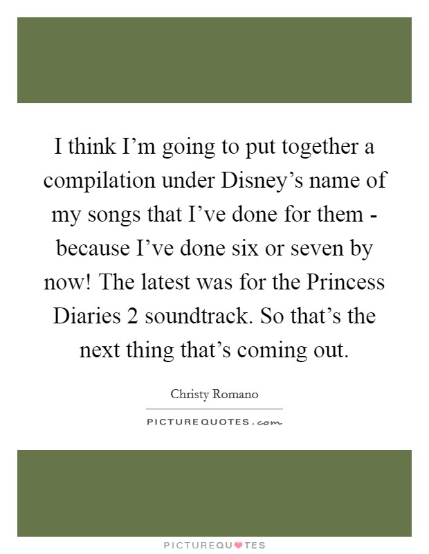 I think I'm going to put together a compilation under Disney's name of my songs that I've done for them - because I've done six or seven by now! The latest was for the Princess Diaries 2 soundtrack. So that's the next thing that's coming out Picture Quote #1