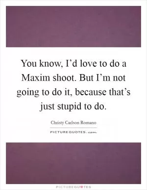 You know, I’d love to do a Maxim shoot. But I’m not going to do it, because that’s just stupid to do Picture Quote #1