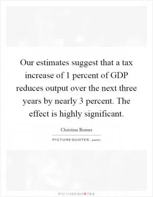 Our estimates suggest that a tax increase of 1 percent of GDP reduces output over the next three years by nearly 3 percent. The effect is highly significant Picture Quote #1