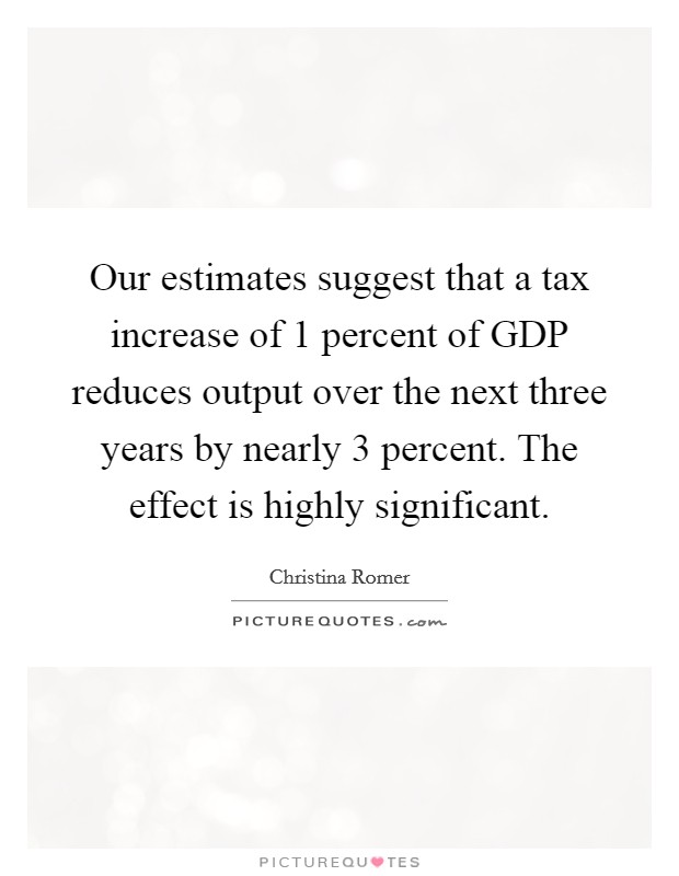 Our estimates suggest that a tax increase of 1 percent of GDP reduces output over the next three years by nearly 3 percent. The effect is highly significant Picture Quote #1