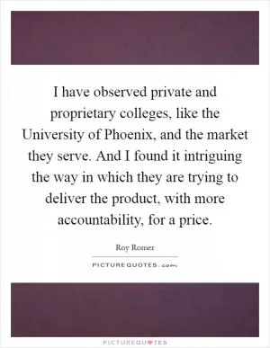 I have observed private and proprietary colleges, like the University of Phoenix, and the market they serve. And I found it intriguing the way in which they are trying to deliver the product, with more accountability, for a price Picture Quote #1