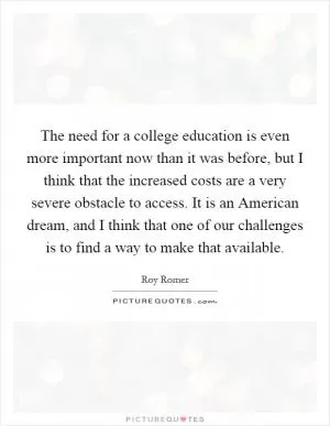 The need for a college education is even more important now than it was before, but I think that the increased costs are a very severe obstacle to access. It is an American dream, and I think that one of our challenges is to find a way to make that available Picture Quote #1