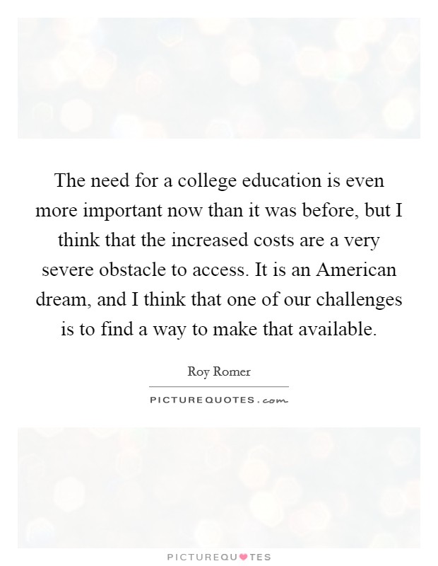 The need for a college education is even more important now than it was before, but I think that the increased costs are a very severe obstacle to access. It is an American dream, and I think that one of our challenges is to find a way to make that available Picture Quote #1