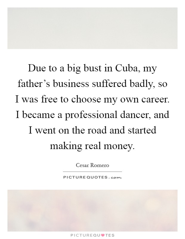 Due to a big bust in Cuba, my father's business suffered badly, so I was free to choose my own career. I became a professional dancer, and I went on the road and started making real money Picture Quote #1