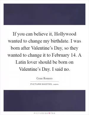 If you can believe it, Hollywood wanted to change my birthdate. I was born after Valentine’s Day, so they wanted to change it to February 14. A Latin lover should be born on Valentine’s Day. I said no Picture Quote #1