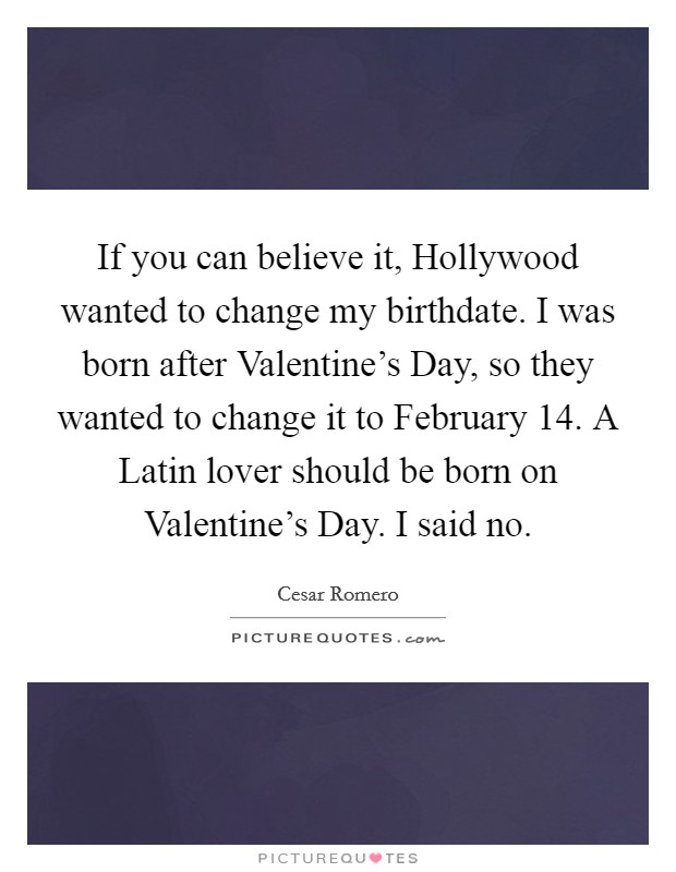If you can believe it, Hollywood wanted to change my birthdate. I was born after Valentine's Day, so they wanted to change it to February 14. A Latin lover should be born on Valentine's Day. I said no Picture Quote #1