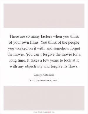 There are so many factors when you think of your own films. You think of the people you worked on it with, and somehow forget the movie. You can’t forgive the movie for a long time. It takes a few years to look at it with any objectivity and forgive its flaws Picture Quote #1